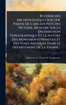 Recherches ArchÃ(c)ologiques Sur Une Partie De L'ancien Pays Des Pictons. MÃ(c)moire Sur La Distribution Topographique Et La Nature Des Monuments Primitifs Et Des Voies Antiques Dans Le DÃ(c)partement De La Vienne...