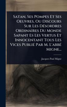 Satan Ses Pompes Et Ses Oeuvres Ou Discours Sur Les DÃ(c)sordres Ordinaires Du Monde Sapant Es Les Vertus Et Innocentant Tous Les Vices PubliÃ(c) Par M. L'abbÃ(c) Migne...