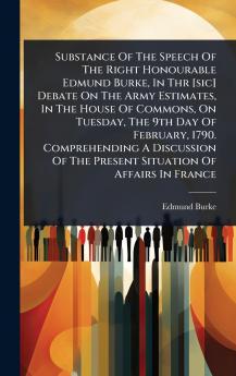 Substance Of The Speech Of The Right Honourable Edmund Burke In Thr [sic] Debate On The Army Estimates In The House Of Commons On Tuesday The 9th Day Of February 1790. Comprehending A Discussion Of The Present Situation Of Affairs In France