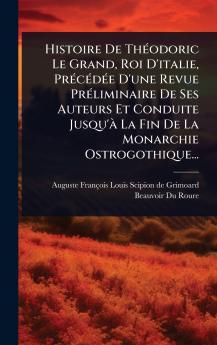 Histoire De ThÃ(c)odoric Le Grand Roi D'italie PrÃ(c)cÃ(c)dÃ(c)e D'une Revue PrÃ(c)liminaire De Ses Auteurs Et Conduite Jusqu'Ã La Fin De La Monarchie Ostrogothique...