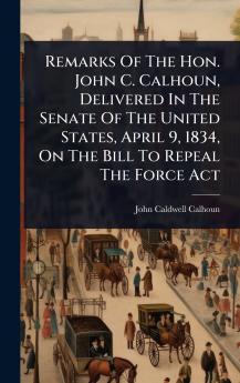 Remarks Of The Hon. John C. Calhoun Delivered In The Senate Of The United States April 9 1834 On The Bill To Repeal The Force Act