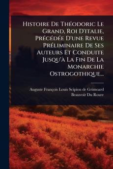 Histoire De ThÃ(c)odoric Le Grand Roi D'italie PrÃ(c)cÃ(c)dÃ(c)e D'une Revue PrÃ(c)liminaire De Ses Auteurs Et Conduite Jusqu'Ã La Fin De La Monarchie Ostrogothique...