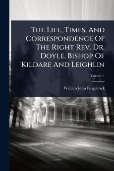 Life Times And Correspondence Of The Right Rev. Dr. Doyle Bishop Of Kildare And Leighlin