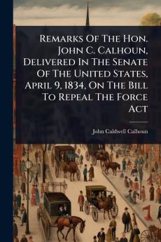 Remarks Of The Hon. John C. Calhoun Delivered In The Senate Of The United States April 9 1834 On The Bill To Repeal The Force Act
