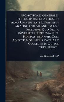 Promotiones Generales Philosophiae Et Artium In Alma Universitate Lovaniensi Ab Anno 1750 Ad Annum 1797 Inclusive Quo Dicta Universitas Suppressa Fuit. Praepositis Annis Cum Adjectis Nominibus Patriâ Et Collegiis In Quibus Studuerunt...
