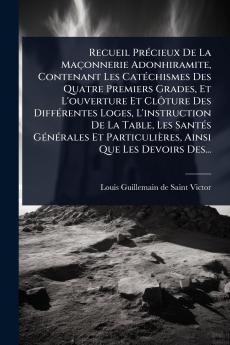 Recueil PrÃ(c)cieux De La Maçonnerie Adonhiramite Contenant Les CatÃ(c)chismes Des Quatre Premiers Grades Et L'ouverture Et ClÃ´ture Des DiffÃ(c)rentes Loges L'instruction De La Table Les SantÃ(c)s GÃ(c)nÃ(c)rales Et Particulières Ainsi Que Les Devoir