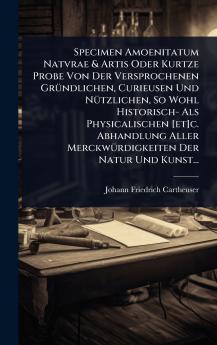 Specimen Amoenitatum Natvrae & Artis Oder Kurtze Probe Von Der Versprochenen GrÃ1/4ndlichen Curieusen Und NÃ1/4tzlichen So Wohl Historisch- Als Physicalischen [et]c. Abhandlung Aller MerckwÃ1/4rdigkeiten Der Natur Und Kunst...