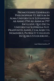 Promotiones Generales Philosophiae Et Artium In Alma Universitate Lovaniensi Ab Anno 1750 Ad Annum 1797 Inclusive Quo Dicta Universitas Suppressa Fuit. Praepositis Annis Cum Adjectis Nominibus Patriâ Et Collegiis In Quibus Studuerunt...