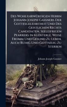 Des WohlehrwÃ1/4rdigen Herrn Johann Joseph GaÃ&#159;ners Der Gottesgelehrtheit Und Des Geistlichen Rechts Candidaten Seeleifrigen Pfarrers In Klösterle Weise Fromm Und Gesund Zu Leben Auch Ruhig Und Gottselig Zu Sterben