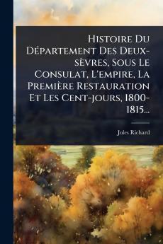Histoire Du DÃ(c)partement Des Deux-sèvres Sous Le Consulat L'empire La Première Restauration Et Les Cent-jours 1800-1815...
