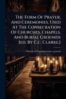 Form Of Prayer And Ceremonies Used At The Consecration Of Churches Chapels And Burial Grounds [ed. By C.c. Clarke.]