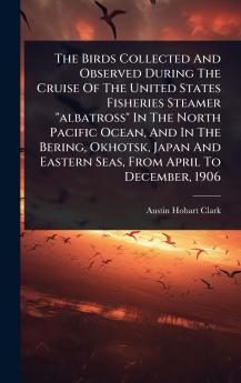 Birds Collected And Observed During The Cruise Of The United States Fisheries Steamer albatross In The North Pacific Ocean And In The Bering Okhotsk Japan And Eastern Seas From April To December 1906