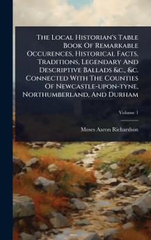 Local Historian's Table Book Of Remarkable Occurences Historical Facts Traditions Legendary And Descriptive Ballads &c. &c. Connected With The Counties Of Newcastle-upon-tyne Northumberland And Durham