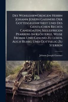 Des WohlehrwÃ1/4rdigen Herrn Johann Joseph GaÃ&#159;ners Der Gottesgelehrtheit Und Des Geistlichen Rechts Candidaten Seeleifrigen Pfarrers In Klösterle Weise Fromm Und Gesund Zu Leben Auch Ruhig Und Gottselig Zu Sterben
