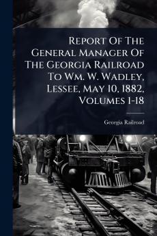 Report Of The General Manager Of The Georgia Railroad To Wm. W. Wadley Lessee May 10 1882 Volumes 1-18