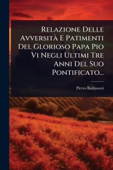Relazione Delle AvversitÃ E Patimenti Del Glorioso Papa Pio Vi Negli Ultimi Tre Anni Del Suo Pontificato...