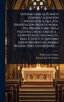 Satisfaccion Al Publico Contra La Adicion Apologetica Que A Su Dissertacion Medico-moral Del Primer Tomo De La Palestra Critico-medica ... EscriviÃ3 En El Segungo El Rmo. P. Doct. D. Antonio Joseph Rodriguez Monge Benedictino Cisterciense ......