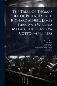 Trial Of Thomas Hunter Peter Hacket Richard M'neil James Gibb And William M'lean The Glasgow Cotton-spinners