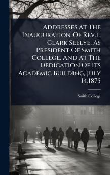 Addresses At The Inauguration Of Rev.l. Clark Seelye As President Of Smith College And At The Dedication Of Its Academic Building July 141875