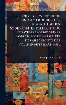 I. J. Schmidt's WÃ1/4rdigung und Abfertigung der Klaprothschen Sogenannten Beleuchtung und Widerlegung Seiner Forschungen im Gebiete der Geschichte der Völlker Mittel-Asiens...