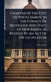 Charter Of The City Of Perth Amboy In The County Of Middlesex And State Of New Jersey As Revised By An Act Of The Legislature