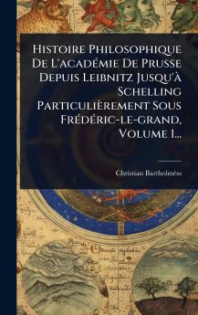 Histoire Philosophique De L'acadÃ(c)mie De Prusse Depuis Leibnitz Jusqu'Ã Schelling Particulièrement Sous FrÃ(c)dÃ(c)ric-le-grand Volume 1...