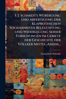 I. J. Schmidt's WÃ1/4rdigung und Abfertigung der Klaprothschen Sogenannten Beleuchtung und Widerlegung Seiner Forschungen im Gebiete der Geschichte der Völlker Mittel-Asiens...