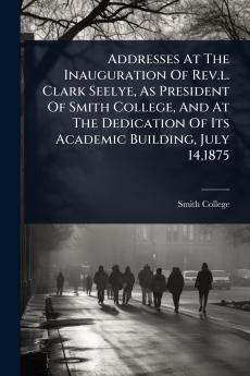 Addresses At The Inauguration Of Rev.l. Clark Seelye As President Of Smith College And At The Dedication Of Its Academic Building July 141875