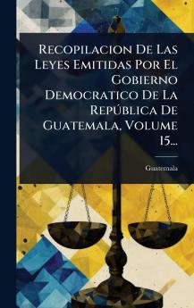 Recopilacion De Las Leyes Emitidas Por El Gobierno Democratico De La RepÃ°blica De Guatemala Volume 15...