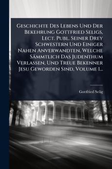 Geschichte Des Lebens Und Der Bekehrung Gottfried Seligs Lect. Publ. Seiner Drey Schwestern Und Einiger Nahen Anverwandten Welche Sämmtlich Das Judenthum Verlassen Und Treue Bekenner Jesu Geworden Sind Volume 1...
