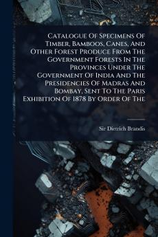 Catalogue Of Specimens Of Timber Bamboos Canes And Other Forest Produce From The Government Forests In The Provinces Under The Government Of India And The Presidencies Of Madras And Bombay Sent To The Paris Exhibition Of 1878 By Order Of The