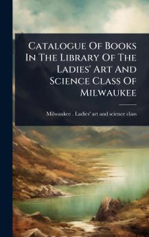 Catalogue Of Books In The Library Of The Ladies' Art And Science Class Of Milwaukee