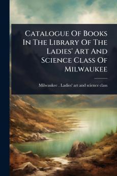 Catalogue Of Books In The Library Of The Ladies' Art And Science Class Of Milwaukee