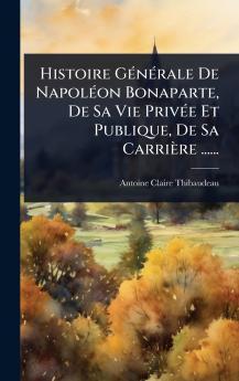 Histoire GÃ(c)nÃ(c)rale De NapolÃ(c)on Bonaparte De Sa Vie PrivÃ(c)e Et Publique De Sa Carrière ......