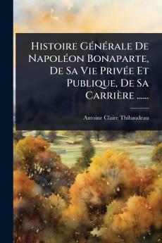 Histoire GÃ(c)nÃ(c)rale De NapolÃ(c)on Bonaparte De Sa Vie PrivÃ(c)e Et Publique De Sa Carrière ......