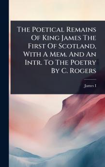 Poetical Remains Of King James The First Of Scotland With A Mem. And An Intr. To The Poetry By C. Rogers