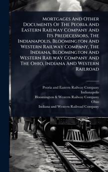 Mortgages And Other Documents Of The Peoria And Eastern Railway Company And Its Predecessors The Indianapolis Bloomington And Western Railway Company The Indiana Bloomington And Western Railway Company And The Ohio Indiana And Western Railroad