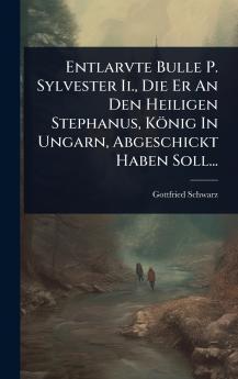 Entlarvte Bulle P. Sylvester Ii. Die Er An Den Heiligen Stephanus König In Ungarn Abgeschickt Haben Soll...