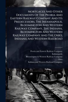 Mortgages And Other Documents Of The Peoria And Eastern Railway Company And Its Predecessors The Indianapolis Bloomington And Western Railway Company The Indiana Bloomington And Western Railway Company And The Ohio Indiana And Western Railroad