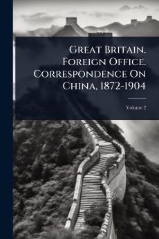 Great Britain. Foreign Office. Correspondence On China 1872-1904