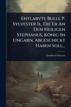 Entlarvte Bulle P. Sylvester Ii. Die Er An Den Heiligen Stephanus König In Ungarn Abgeschickt Haben Soll...
