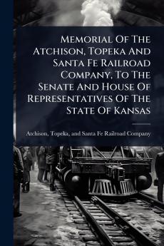 Memorial Of The Atchison Topeka And Santa Fe Railroad Company To The Senate And House Of Representatives Of The State Of Kansas