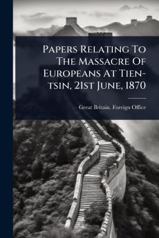 Papers Relating To The Massacre Of Europeans At Tien-tsin 21st June 1870