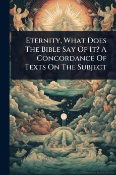 Eternity What Does The Bible Say Of It? A Concordance Of Texts On The Subject