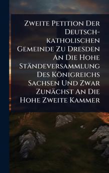 Zweite Petition Der Deutsch-katholischen Gemeinde Zu Dresden An Die Hohe Ständeversammlung Des Königreichs Sachsen Und Zwar Zunächst An Die Hohe Zweite Kammer
