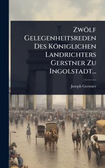 Zwölf Gelegenheitsreden Des Königlichen Landrichters Gerstner Zu Ingolstadt...