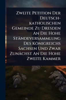 Zweite Petition Der Deutsch-katholischen Gemeinde Zu Dresden An Die Hohe Ständeversammlung Des Königreichs Sachsen Und Zwar Zunächst An Die Hohe Zweite Kammer