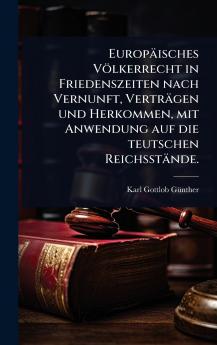Europäisches Völkerrecht in Friedenszeiten nach Vernunft Verträgen und Herkommen mit Anwendung auf die teutschen Reichsstände.