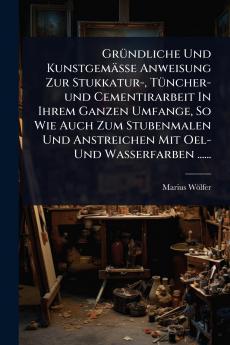 GrÃ1/4ndliche Und Kunstgemässe Anweisung Zur Stukkatur- TÃ1/4ncher-und Cementirarbeit In Ihrem Ganzen Umfange So Wie Auch Zum Stubenmalen Und Anstreichen Mit Oel- Und Wasserfarben ......