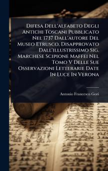 Difesa Dell'alfabeto Degli Antichi Toscani Pubblicato Nel 1737 Dall'autore Del Museo Etrusco Disapprovato Dall'illustrissimo Sig. Marchese Scipione Maffei Nel Tomo V Delle Sue Osservazioni Letterarie Date In Luce In Verona